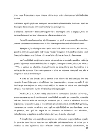 13
c) ser capaz de mensurar, a longo prazo, o retorno sobre os investimentos nas habilidades das
pessoas;
d) aumentar a participação dos intangíveis nas demonstrações contábeis, de forma a suprir as
defasagens de informação entre os ativos tangíveis e intangíveis;
e) enfrentar a necessidade de maior transparência de informações sobre as empresas, tanto no
que se refere aos ativos tangíveis como em relação aos intangíveis.
Os problemas-chaves acima referidos podem, em geral, serem resumidos numa base
comum, e serem vistos como advindos da falta de transparência dos relatórios tradicionais.
As organizações não registram o capital intelectual, sendo este avaliado pelo mercado,
quando a empresa negocia ações na Bolsa de Valores. Os agentes de mercado estimam o valor
do capital intelectual, e atribui este valor através da valorização das ações da empresa.
Na Contabilidade tradicional, o capital intelectual não se enquadra, devido a variáveis
que não repercutem no resultado imediato da empresa, como por exemplo, citado por PAIVA
(1999), a lealdade da clientela, desenvolvimento da competência dos funcionários e a
satisfação dos mesmos. Estes correspondem a ativos de natureza intangível, que são a
categoria de mais difícil avaliação.
A falha da área contábil em se adaptar a um mundo em transformação não está
passando despercebida para os contabilistas, para os pesquisadores e para o mercado. E isto
implica que um conjunto de atenções seja exigido no sentido de buscar uma metodologia
adequada para mensurar o capital intelectual de uma organização.
JOHNSON & KAPLAN (1999), analisando os instrumentos contábeis disponíveis,
argumentam que, em geral, os sistemas de contabilidade gerencial nas companhias ocidentais
não mais fornecem todas as informações relevantes para o controle e tomada de decisões
corporativas. Estes autores, que se concentraram em um reexame da contabilidade gerencial,
constataram, no entanto, que ela tem uma excelente aplicabilidade na identificação de custos
de produção, mas que um amplo rol de elementos de informação fica descoberto,
particularmente no que tange a ganhos futuros derivados do capital intangível.
A situação ideal seria que todos os recursos que influenciam na capacidade de geração
de lucros de uma empresa deveriam ser registrados pela contabilidade, de forma que o
resultado de uma organização fosse atribuído somente aos recursos contabilizados, ao
 