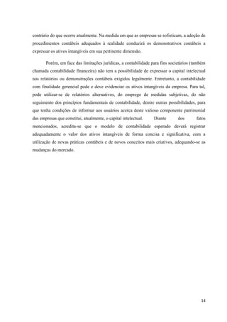 14
contrário do que ocorre atualmente. Na medida em que as empresas se sofisticam, a adoção de
procedimentos contábeis adequados à realidade conduzirá os demonstrativos contábeis a
expressar os ativos intangíveis em sua pertinente dimensão.
Porém, em face das limitações jurídicas, a contabilidade para fins societários (também
chamada contabilidade financeira) não tem a possibilidade de expressar o capital intelectual
nos relatórios ou demonstrações contábeis exigidos legalmente. Entretanto, a contabilidade
com finalidade gerencial pode e deve evidenciar os ativos intangíveis da empresa. Para tal,
pode utilizar-se de relatórios alternativos, do emprego de medidas subjetivas, do não
seguimento dos princípios fundamentais de contabilidade, dentre outras possibilidades, para
que tenha condições de informar aos usuários acerca deste valioso componente patrimonial
das empresas que constitui, atualmente, o capital intelectual. Diante dos fatos
mencionados, acredita-se que o modelo de contabilidade esperado deverá registrar
adequadamente o valor dos ativos intangíveis de forma concisa e significativa, com a
utilização de novas práticas contábeis e de novos conceitos mais criativos, adequando-se as
mudanças do mercado.
 