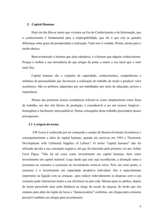 5
2. Capital Humano
Hoje em dia fala-se muito que vivemos na Era do Conhecimento e da Informação, que
o conhecimento é fundamental para a empregabilidade, que ele é que cria as grandes
diferenças entre graus de prosperidade e realização. Tudo isso é verdade. Porém, atente para o
trecho abaixo:
Bem-aventurado o homem que acha sabedoria, e o homem que adquire conhecimento.
Porque é melhor a sua mercadoria do que artigos de prata, e maior o seu lucro que o ouro
mais fino.
Capital humano são o conjunto de capacidade, conhecimentos, competências e
atributos de personalidade que favorecem a realização de trabalho de modo a produzir valor
econômico. São os atributos adquiridos por um trabalhador por meio da educação, perícia e
experiência.
Muitas das primeiras teorias econômicas referem-se como simplesmente como força
de trabalho, um dos três fatores de produção, e considerá-lo a ser um recurso fungível -
homogêneo e facilmente intercambiável. Outras concepções deste trabalho prescindem desses
pressupostos.
2.1 A origem do termo
AW Lewis é conhecido por ter começado o campo do Desenvolvimento Econômico e
consequentemente a ideia de capital humano, quando ele escreveu em 1954 o "Economic
Development with Unlimited Supplies of Labour." O termo "capital humano" não foi
utilizado devido a sua conotação negativa, até que foi discutido pela primeira vez por Arthur
Cecil Pigou: "Não há tal coisa como investimento em capital humano, bem como
investimento em capital material. Logo desde que este seja reconhecido, a distinção entre a
economia no consumo e economia no investimento torna-se turva. Pois, até certo ponto, o
consumo é o investimento em capacidade produtiva individual. Isto é especialmente
importante na ligação com as crianças:. para reduzir indevidamente as despesas com o seu
consumo pode inferiorizar muito a sua eficiência no pós-vida. Mesmo para os adultos, depois
de terem percorrido uma certa distância ao longo da escala de riqueza, de modo que nós
estamos para além da região de luxos e "desnecessários" confortos, um cheque para consumo
pessoal é também um cheque para investimento.
 