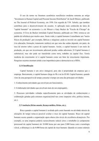 6
O uso do termo na literatura econômica neoclássica moderna remonta ao artigo
"Investment in Human Capital and Personal Income Distribution" de Jacob Mincer, publicado
no The Journal of Political Economy, em 1958. Em seguida de T.W. Schultz, que também
contribuiu para o desenvolvimento do assunto. A aplicação mais conhecida da ideia de
"capital humano" na economia é a de Mincer e Gary Becker da "Escola de Chicago" de
economia. O livro de Becker intitulado Capital Humano, publicado em 1964, tornou-se um
padrão de referência por muitos anos. Nesta visão, o capital humano é semelhante aos "meios
físicos de produção", por exemplo, fábricas e máquinas: pode-se investir em capital humano
(via educação, formação, tratamento médico) em que uma das saídas depende, em parte, da
taxa de retorno sobre a posse de capital humano. Assim, o capital humano é um meio de
produção, em que um investimento adicional produz saídas adicionais. O Capital humano é
substituível, mas não pode ser transferido como terra, trabalho ou capital fixo. Teoria
moderna do crescimento vê o capital humano como um fator de crescimento importante.
Pesquisas recentes mostram ainda a sua importância para a democracia ou a SIDA.
2.2 Classificação
Capital humano é um ativo intangível, pois não é propriedade da empresa que a
emprega. Basicamente, o capital humano chega às 9h e sai às 05:00. Capital humano, quando
visto de uma perspectiva de tempo consome o tempo em uma das principais atividades:
1. Conhecimento (atividades que envolvam um funcionário),
2. Colaboração (atividades que envolvam mais de um empregado),
3. Processos (atividades voltadas especificamente para as atividades de conhecimento e
colaboração geradas pela estrutura organizacional tais como impactos silos, política interna,
etc.).
2.3 Ausência (férias anuais, licença médica, férias, etc.).
Risco quando o capital humano é avaliado pelo custo baseado na atividade através de
alocações de tempo torna-se possível avaliar o risco do capital humano. Risco do capital
humano ocorre quando a organização opera abaixo dos níveis de excelência alcançáveis. Por
exemplo, se uma empresa poderia razoavelmente reduzir erros e retrabalho (o componente
processual do capital humano) de 10.000 horas por ano para 2.000 horas com a tecnologia
viável, a diferença é o de 8.000 horas de capital de risco humano. Quando os custos salariais
 