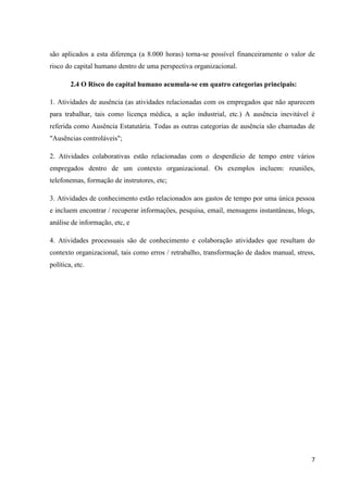 7
são aplicados a esta diferença (a 8.000 horas) torna-se possível financeiramente o valor de
risco do capital humano dentro de uma perspectiva organizacional.
2.4 O Risco do capital humano acumula-se em quatro categorias principais:
1. Atividades de ausência (as atividades relacionadas com os empregados que não aparecem
para trabalhar, tais como licença médica, a ação industrial, etc.) A ausência inevitável é
referida como Ausência Estatutária. Todas as outras categorias de ausência são chamadas de
"Ausências controláveis";
2. Atividades colaborativas estão relacionadas com o desperdício de tempo entre vários
empregados dentro de um contexto organizacional. Os exemplos incluem: reuniões,
telefonemas, formação de instrutores, etc;
3. Atividades de conhecimento estão relacionados aos gastos de tempo por uma única pessoa
e incluem encontrar / recuperar informações, pesquisa, email, mensagens instantâneas, blogs,
análise de informação, etc, e
4. Atividades processuais são de conhecimento e colaboração atividades que resultam do
contexto organizacional, tais como erros / retrabalho, transformação de dados manual, stress,
política, etc.
 