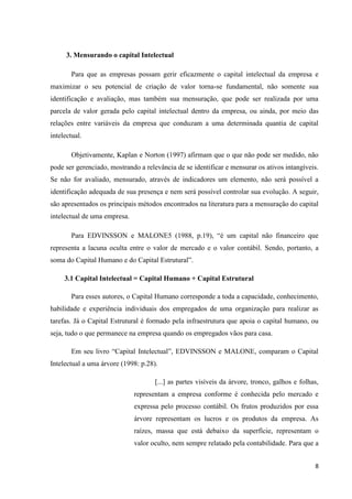 8
3. Mensurando o capital Intelectual
Para que as empresas possam gerir eficazmente o capital intelectual da empresa e
maximizar o seu potencial de criação de valor torna-se fundamental, não somente sua
identificação e avaliação, mas também sua mensuração, que pode ser realizada por uma
parcela de valor gerada pelo capital intelectual dentro da empresa, ou ainda, por meio das
relações entre variáveis da empresa que conduzam a uma determinada quantia de capital
intelectual.
Objetivamente, Kaplan e Norton (1997) afirmam que o que não pode ser medido, não
pode ser gerenciado, mostrando a relevância de se identificar e mensurar os ativos intangíveis.
Se não for avaliado, mensurado, através de indicadores um elemento, não será possível a
identificação adequada de sua presença e nem será possível controlar sua evolução. A seguir,
são apresentados os principais métodos encontrados na literatura para a mensuração do capital
intelectual de uma empresa.
Para EDVINSSON e MALONE5 (1988, p.19), “é um capital não financeiro que
representa a lacuna oculta entre o valor de mercado e o valor contábil. Sendo, portanto, a
soma do Capital Humano e do Capital Estrutural”.
3.1 Capital Intelectual = Capital Humano + Capital Estrutural
Para esses autores, o Capital Humano corresponde a toda a capacidade, conhecimento,
habilidade e experiência individuais dos empregados de uma organização para realizar as
tarefas. Já o Capital Estrutural é formado pela infraestrutura que apoia o capital humano, ou
seja, tudo o que permanece na empresa quando os empregados vãos para casa.
Em seu livro “Capital Intelectual”, EDVINSSON e MALONE, comparam o Capital
Intelectual a uma árvore (1998: p.28).
[...] as partes visíveis da árvore, tronco, galhos e folhas,
representam a empresa conforme é conhecida pelo mercado e
expressa pelo processo contábil. Os frutos produzidos por essa
árvore representam os lucros e os produtos da empresa. As
raízes, massa que está debaixo da superfície, representam o
valor oculto, nem sempre relatado pela contabilidade. Para que a
 