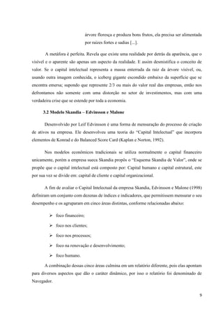 9
árvore floresça e produza bons frutos, ela precisa ser alimentada
por raízes fortes e sadias [...].
A metáfora é perfeita. Revela que existe uma realidade por detrás da aparência, que o
visível e o aparente são apenas um aspecto da realidade. E assim desmistifica o conceito de
valor. Se o capital intelectual representa a massa enterrada da raiz da árvore visível, ou,
usando outra imagem conhecida, o iceberg gigante escondido embaixo da superfície que se
encontra emersa; supondo que represente 2/3 ou mais do valor real das empresas, então nos
defrontamos não somente com uma distorção no setor de investimentos, mas com uma
verdadeira crise que se estende por toda a economia.
3.2 Modelo Skandia – Edvinsson e Malone
Desenvolvido por Leif Edvinsson é uma forma de mensuração do processo de criação
de ativos na empresa. Ele desenvolveu uma teoria do “Capital Intelectual” que incorpora
elementos de Konrad e do Balanced Score Card (Kaplan e Norton, 1992).
Nos modelos econômicos tradicionais se utiliza normalmente o capital financeiro
unicamente, porém a empresa sueca Skandia propôs o “Esquema Skandia de Valor”, onde se
propõe que o capital intelectual está composto por: Capital humano e capital estrutural, este
por sua vez se divide em: capital de cliente e capital organizacional.
A fim de avaliar o Capital Intelectual da empresa Skandia, Edvinsson e Malone (1998)
definiram um conjunto com dezenas de índices e indicadores, que permitissem mensurar o seu
desempenho e os agruparam em cinco áreas distintas, conforme relacionadas abaixo:
 foco financeiro;
 foco nos clientes;
 foco nos processos;
 foco na renovação e desenvolvimento;
 foco humano.
A combinação dessas cinco áreas culmina em um relatório diferente, pois elas apontam
para diversos aspectos que dão o caráter dinâmico, por isso o relatório foi denominado de
Navegador.
 