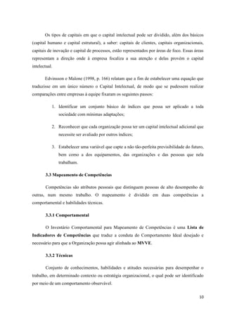 10
Os tipos de capitais em que o capital intelectual pode ser dividido, além dos básicos
(capital humano e capital estrutural), a saber: capitais de clientes, capitais organizacionais,
capitais de inovação e capital de processos, estão representados por áreas de foco. Essas áreas
representam a direção onde à empresa focaliza a sua atenção e delas provém o capital
intelectual.
Edvinsson e Malone (1998, p. 166) relatam que a fim de estabelecer uma equação que
traduzisse em um único número o Capital Intelectual, de modo que se pudessem realizar
comparações entre empresas à equipe fixaram os seguintes passos:
1. Identificar um conjunto básico de índices que possa ser aplicado a toda
sociedade com mínimas adaptações;
2. Reconhecer que cada organização possa ter um capital intelectual adicional que
necessite ser avaliado por outros índices;
3. Estabelecer uma variável que capte a não tão-perfeita previsibilidade do futuro,
bem como a dos equipamentos, das organizações e das pessoas que nela
trabalham.
3.3 Mapeamento de Competências
Competências são atributos pessoais que distinguem pessoas de alto desempenho de
outras, num mesmo trabalho. O mapeamento é dividido em duas competências a
comportamental e habilidades técnicas.
3.3.1 Comportamental
O Inventário Comportamental para Mapeamento de Competências é uma Lista de
Indicadores de Competências que traduz a conduta do Comportamento Ideal desejado e
necessário para que a Organização possa agir alinhada ao MVVE.
3.3.2 Técnicas
Conjunto de conhecimentos, habilidades e atitudes necessárias para desempenhar o
trabalho, em determinado contexto ou estratégia organizacional, o qual pode ser identificado
por meio de um comportamento observável.
 