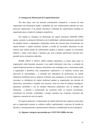 11
4. Vantagens da Mensuração do Capital Intelectual
Nos dias atuais, com um mercado extremamente competitivo, o sucesso de uma
organização está diretamente ligado a qualidade dos seus conhecimentos aplicado nos seus
processos empresariais. É de grande relevância à utilização do conhecimento residente na
organização para a criação de vantagens competitivas
Em relação às vantagens na mensuração do capital intelectual, MARTIN (2004)
aponta: aumento no potencial informativo da Contabilidade; redimensionamento patrimonial
da entidade (clareza e adequação); canalização correta dos recursos para investimentos em
capital humano e capital estrutural; facilitar a escolha do investidor; determinar de que
maneira uma melhor gestão do conhecimento ajudará à empresa a ganhar ou economizar
dinheiro e ainda, evitar danos e injustiças que uma avaliação patrimonial incorreta traz,
gerando lucros ou prejuízos indevidos.
MARR, GRAY E NEELY (2003) também identificam as razões pelas quais as
organizações estão buscando mensurar o seu capital intelectual, entre elas, a avaliação do
capital intelectual permite às empresas formularem suas estratégias, pois a mensuração ajuda
a organização a identificar suas competências corporativas e os melhores recursos para
aproveitar as oportunidades ; a avaliação dos indicadores de performance do capital
intelectual contribuem para as empresas avaliarem suas estratégias, ao mesmo tempo que as
executam; os indicadores do capital intelectual ajudam as organizações nas decisões de
desenvolver, diversificar e expandir seus recursos, como nos casos de alianças estratégicas,
aquisições; possibilita o uso de medidas financeiras juntamente com as medidas não
financeiras e permite a comunicação aos acionistas sobre os maiores concorrentes,
crescimento do mercado, volatilidade e perigos inerentes nas avaliações incorretas das
empresas e aumento do custo de capital.
No aspecto gerencial, o conhecimento do capital intelectual das empresas auxilia para
que as organizações possam se conhecer melhor, aperfeiçoando o processo de tomada de
decisões e consequentemente o aprimoramento referente à contabilização do ativo intangível.
4.1 Algumas vantagens apresentadas por ANTUNES (2000), são elas:
 