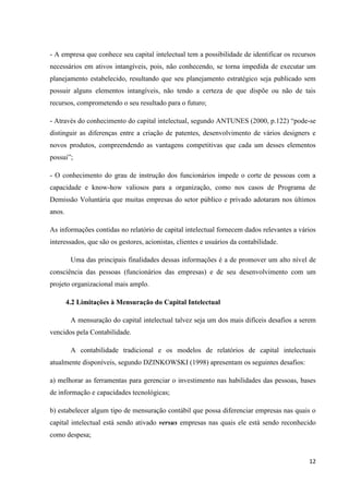 12
- A empresa que conhece seu capital intelectual tem a possibilidade de identificar os recursos
necessários em ativos intangíveis, pois, não conhecendo, se torna impedida de executar um
planejamento estabelecido, resultando que seu planejamento estratégico seja publicado sem
possuir alguns elementos intangíveis, não tendo a certeza de que dispõe ou não de tais
recursos, comprometendo o seu resultado para o futuro;
- Através do conhecimento do capital intelectual, segundo ANTUNES (2000, p.122) “pode-se
distinguir as diferenças entre a criação de patentes, desenvolvimento de vários designers e
novos produtos, compreendendo as vantagens competitivas que cada um desses elementos
possui”;
- O conhecimento do grau de instrução dos funcionários impede o corte de pessoas com a
capacidade e know-how valiosos para a organização, como nos casos de Programa de
Demissão Voluntária que muitas empresas do setor público e privado adotaram nos últimos
anos.
As informações contidas no relatório de capital intelectual fornecem dados relevantes a vários
interessados, que são os gestores, acionistas, clientes e usuários da contabilidade.
Uma das principais finalidades dessas informações é a de promover um alto nível de
consciência das pessoas (funcionários das empresas) e de seu desenvolvimento com um
projeto organizacional mais amplo.
4.2 Limitações à Mensuração do Capital Intelectual
A mensuração do capital intelectual talvez seja um dos mais difíceis desafios a serem
vencidos pela Contabilidade.
A contabilidade tradicional e os modelos de relatórios de capital intelectuais
atualmente disponíveis, segundo DZINKOWSKI (1998) apresentam os seguintes desafios:
a) melhorar as ferramentas para gerenciar o investimento nas habilidades das pessoas, bases
de informação e capacidades tecnológicas;
b) estabelecer algum tipo de mensuração contábil que possa diferenciar empresas nas quais o
capital intelectual está sendo ativado versus empresas nas quais ele está sendo reconhecido
como despesa;
 