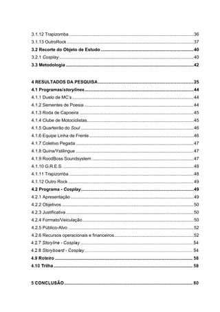 9 
3.1.12 Trapizomba .................................................................................................... 36 
3.1.13 OutroRock ...................................................................................................... 37 
3.2 Recorte do Objeto de Estudo ........................................................................... 40 
3.2.1 Cosplay ............................................................................................................ 40 
3.3 Metodologia ....................................................................................................... 42 
4 RESULTADOS DA PESQUISA ............................................................................. 25 
4.1 Programas/storylines ........................................................................................ 44 
4.1.1 Duelo de MC’s .................................................................................................. 44 
4.1.2 Sementes de Poesia ........................................................................................ 44 
4.1.3 Roda de Capoeira ............................................................................................ 45 
4.1.4 Clube de Motociclistas...................................................................................... 45 
4.1.5 Quarteirão do Soul ........................................................................................... 46 
4.1.6 Equipe Linha de Frente .................................................................................... 46 
4.1.7 Coletivo Pegada ............................................................................................... 47 
4.1.8 Quina/Ystilingue ............................................................................................... 47 
4.1.9 RoodBoss Soundsystem .................................................................................. 47 
4.1.10 G.R.E.S. ......................................................................................................... 48 
4.1.11 Trapizomba .................................................................................................... 48 
4.1.12 Outro Rock ..................................................................................................... 49 
4.2 Programa - Cosplay........................................................................................... 49 
4.2.1 Apresentação ................................................................................................... 49 
4.2.2 Objetivos .......................................................................................................... 50 
4.2.3 Justificativa ....................................................................................................... 50 
4.2.4 Formato/Veiculação.......................................................................................... 50 
4.2.5 Público-Alvo ..................................................................................................... 52 
4.2.6 Recursos operacionais e financeiros ................................................................ 52 
4.2.7 Storyline - Cosplay ......................................................................................... 544 
4.2.8 Storyboard - Cosplay ...................................................................................... 544 
4.9 Roteiro .............................................................................................................. 588 
4.10 Trilha............................................................................................................... 588 
5 CONCLUSÃO ........................................................................................................ 60  