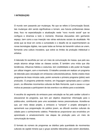 11 
1 INTRODUÇÃO 
O mundo vem passando por mudanças. No que se refere à Comunicação Social, tais mudanças vêm sendo significativas e tornam, aos futuros profissionais dessa área, foco na especialização e atualização neste “novo mundo social” que se configura e dinamiza a todo o momento. Diversas discussões vêm ganhando espaço, bem como a sua inserção nas várias estruturas sociais da atualidade. Há ainda que se levar em conta a curiosidade e o desafio de se experimentarem as novas tecnologias digitais, nas quais todas as formas de transmitir cultura se unem, formando uma cultura inovadora, que extrai os limites da produção intelectual e artística. A televisão foi escolhida por ser um meio de comunicação de massa, que pelo seu amplo alcance atinge todas as classes sociais. É também uma mídia que dita tendências, influencia hábitos e costumes, tem credibilidade e alto poder de fixação por utilizar imagem, som e movimento. O trabalho consiste em realizar um programa de televisão para veiculação em emissoras culturais/educativas. Serão criados treze programas de treze minutos cada, porém somente o primeiro programa (piloto) será produzido. O programa pretende mostrar, em linguagem apropriada para o público jovem, os diferentes movimentos culturais de Belo Horizonte, qual a causa e o que motiva as pessoas a participarem de tais eventos e os efeitos para a sociedade. A escolha do segmento da emissora para veiculação se faz pelo caráter cultural e educacional do programa, que tem por objetivo disseminar informação para o público-alvo, contribuindo para uma sociedade menos preconceituosa. Acredita-se que, por meio desse projeto, a emissora a “comprar” o projeto abrangerá e aproximará sua programação do público jovem, ao difundir eventos culturais da cidade para o conhecimento coletivo. Pretende-se proporcionar aos envolvidos um aprendizado e amadurecimento nas etapas de produção para um meio de comunicação de massa. 
O formato do número de programas se distribui pela quantidade de movimentos culturais da capital mineira que o grupo acredita relevantes para serem abordados.  