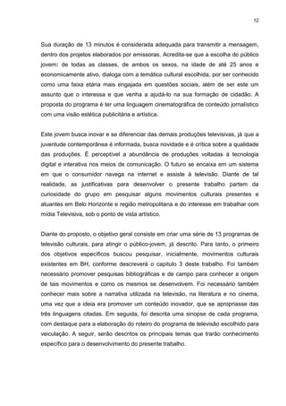 12 
Sua duração de 13 minutos é considerada adequada para transmitir a mensagem, dentro dos projetos elaborados por emissoras. Acredita-se que a escolha do público jovem: de todas as classes, de ambos os sexos, na idade de até 25 anos e economicamente ativo, dialoga com a temática cultural escolhida, por ser conhecido como uma faixa etária mais engajada em questões sociais, além de ser este um assunto que o interessa e que venha a ajudá-lo na sua formação de cidadão. A proposta do programa é ter uma linguagem cinematográfica de conteúdo jornalístico com uma visão estética publicitária e artística. Este jovem busca inovar e se diferenciar das demais produções televisivas, já que a juventude contemporânea é informada, busca novidade e é crítica sobre a qualidade das produções. É perceptível a abundância de produções voltadas à tecnologia digital e interativa nos meios de comunicação. O futuro se encaixa em um sistema em que o consumidor navega na internet e assiste à televisão. Diante de tal realidade, as justificativas para desenvolver o presente trabalho partem da curiosidade do grupo em pesquisar alguns movimentos culturais presentes e atuantes em Belo Horizonte e região metropolitana e do interesse em trabalhar com mídia Televisiva, sob o ponto de vista artístico. Diante do proposto, o objetivo geral consiste em criar uma série de 13 programas de televisão culturais, para atingir o público-jovem, já descrito. Para tanto, o primeiro dos objetivos específicos buscou pesquisar, inicialmente, movimentos culturais existentes em BH, conforme descreverá o capitulo 3 deste trabalho. Foi também necessário promover pesquisas bibliográficas e de campo para conhecer a origem de tais movimentos e como os mesmos se desenvolvem. Foi necessário também conhecer mais sobre a narrativa utilizada na televisão, na literatura e no cinema, uma vez que a ideia era promover um conteúdo inovador, que se apropriasse das três linguagens citadas. Em seguida, foi descrita uma sinopse de cada programa, com destaque para a elaboração do roteiro do programa de televisão escolhido para veiculação. A seguir, serão descritos os principais temas que trarão conhecimento específico para o desenvolvimento do presente trabalho.  