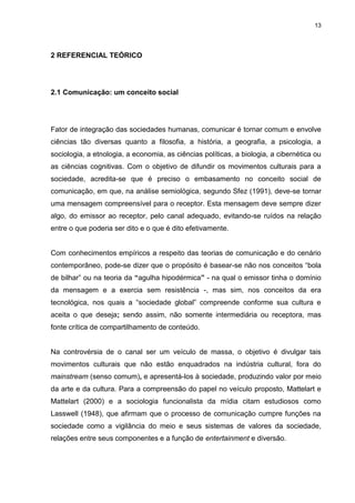 13 
2 REFERENCIAL TEÓRICO 
2.1 Comunicação: um conceito social Fator de integração das sociedades humanas, comunicar é tornar comum e envolve ciências tão diversas quanto a filosofia, a história, a geografia, a psicologia, a sociologia, a etnologia, a economia, as ciências políticas, a biologia, a cibernética ou as ciências cognitivas. Com o objetivo de difundir os movimentos culturais para a sociedade, acredita-se que é preciso o embasamento no conceito social de comunicação, em que, na análise semiológica, segundo Sfez (1991), deve-se tornar uma mensagem compreensível para o receptor. Esta mensagem deve sempre dizer algo, do emissor ao receptor, pelo canal adequado, evitando-se ruídos na relação entre o que poderia ser dito e o que é dito efetivamente. Com conhecimentos empíricos a respeito das teorias de comunicação e do cenário contemporâneo, pode-se dizer que o propósito é basear-se não nos conceitos “bola de bilhar” ou na teoria da “agulha hipodérmica” - na qual o emissor tinha o domínio da mensagem e a exercia sem resistência -, mas sim, nos conceitos da era tecnológica, nos quais a “sociedade global” compreende conforme sua cultura e aceita o que deseja; sendo assim, não somente intermediária ou receptora, mas fonte crítica de compartilhamento de conteúdo. Na controvérsia de o canal ser um veículo de massa, o objetivo é divulgar tais movimentos culturais que não estão enquadrados na indústria cultural, fora do mainstream (senso comum), e apresentá-los à sociedade, produzindo valor por meio da arte e da cultura. Para a compreensão do papel no veículo proposto, Mattelart e Mattelart (2000) e a sociologia funcionalista da mídia citam estudiosos como Lasswell (1948), que afirmam que o processo de comunicação cumpre funções na sociedade como a vigilância do meio e seus sistemas de valores da sociedade, relações entre seus componentes e a função de entertainment e diversão.  