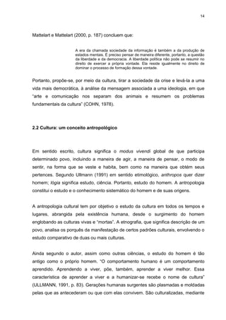 14 
Mattelart e Mattelart (2000, p. 187) concluem que: A era da chamada sociedade da informação é também a da produção de estados mentais. É preciso pensar de maneira diferente, portanto, a questão da liberdade e da democracia. A liberdade política não pode se resumir no direito de exercer a própria vontade. Ela reside igualmente no direito de dominar o processo de formação dessa vontade. Portanto, propõe-se, por meio da cultura, tirar a sociedade da crise e levá-la a uma vida mais democrática, à análise da mensagem associada a uma ideologia, em que “arte e comunicação nos separam dos animais e resumem os problemas fundamentais da cultura” (COHN, 1978). 
2.2 Cultura: um conceito antropológico 
Em sentido escrito, cultura significa o modus vivendi global de que participa determinado povo, incluindo a maneira de agir, a maneira de pensar, o modo de sentir, na forma que se veste e habita, bem como na maneira que obtém seus pertences. Segundo Ullmann (1991) em sentido etimológico, anthropos quer dizer homem; lógia significa estudo, ciência. Portanto, estudo do homem. A antropologia constitui o estudo e o conhecimento sistemático do homem e de suas origens. A antropologia cultural tem por objetivo o estudo da cultura em todos os tempos e lugares, abrangida pela existência humana, desde o surgimento do homem englobando as culturas vivas e “mortas”. A etnografia, que significa descrição de um povo, analisa os porquês da manifestação de certos padrões culturais, envolvendo o estudo comparativo de duas ou mais culturas. 
Ainda segundo o autor, assim como outras ciências, o estudo do homem é tão antigo como o próprio homem. “O comportamento humano é um comportamento aprendido. Aprendendo a viver, põe, também, aprender a viver melhor. Essa característica de aprender a viver e a humanizar-se recebe o nome de cultura” (ULLMANN, 1991, p. 83). Gerações humanas surgentes são plasmadas e moldadas pelas que as antecederam ou que com elas convivem. São culturalizadas, mediante  