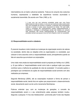 15 
intermediários de um lastro cultural já existente. Trata-se do conjunto dos costumes humanos, expressando a totalidade da experiência humana acumulada e socialmente transmitida. De acordo com Titiev (1963, p. 8): [...] mas uma vez que nenhuma sociedade existe sem uma forma padronizada de vida ou cultura, e uma vez que nenhuma cultura pode existir sem uma sociedade de homens e mulheres, a distinção entre antropólogos culturais e sociais é muitas vezes impossível de manter. Por esta razão, cultura e sociedade são ocasionalmente usadas independentemente e etnógrafos e etnólogos e antropólogos sociais são tratados em conjunto este estudiosos das formas estandardizadas de comportamento que prevalece sempre que grupos vivos de Homo Sapiens vivem em sociedade. 
2.3 Responsabilidade social e cidadania 
É possível visualizar a todo instante as mudanças da organização social e de valores na sociedade, dentre elas as relações entre as organizações e a sociedade, que colocam à tona assuntos como a responsabilidade social, principalmente quando se fala em assuntos que envolvem as corporações. Uma visão mais ampla da responsabilidade social é proposta por Ashley et al. (2002, p. 6) que define a “responsabilidade social como toda e qualquer ação que possa contribuir para a melhoria da qualidade de vida da sociedade”. O conceito quebra o paradigma que correlaciona às ações de responsabilidade social somente com atos realizados por empresas. Segundo Mendonça (2004), até as corporações mudaram a forma de pensar a responsabilidade social, dando foco em ações que proporcionem o desenvolvimento social, descartando assim as de cunho meramente filantrópicas. 
Pode-se entender que, com as mudanças de gerações, o conceito de responsabilidade social e o seu entendimento pelas pessoas também mudou. Segundo a pesquisa “A Voz dos Adolescentes”, promovida pelo Fundo das Nações  