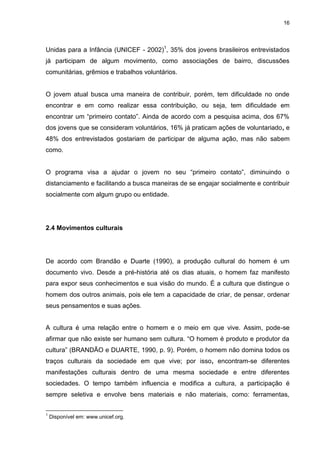 16 
Unidas para a Infância (UNICEF - 2002)1, 35% dos jovens brasileiros entrevistados já participam de algum movimento, como associações de bairro, discussões comunitárias, grêmios e trabalhos voluntários. O jovem atual busca uma maneira de contribuir, porém, tem dificuldade no onde encontrar e em como realizar essa contribuição, ou seja, tem dificuldade em encontrar um “primeiro contato”. Ainda de acordo com a pesquisa acima, dos 67% dos jovens que se consideram voluntários, 16% já praticam ações de voluntariado, e 48% dos entrevistados gostariam de participar de alguma ação, mas não sabem como. O programa visa a ajudar o jovem no seu “primeiro contato”, diminuindo o distanciamento e facilitando a busca maneiras de se engajar socialmente e contribuir socialmente com algum grupo ou entidade. 
2.4 Movimentos culturais 
De acordo com Brandão e Duarte (1990), a produção cultural do homem é um documento vivo. Desde a pré-história até os dias atuais, o homem faz manifesto para expor seus conhecimentos e sua visão do mundo. É a cultura que distingue o homem dos outros animais, pois ele tem a capacidade de criar, de pensar, ordenar seus pensamentos e suas ações. 
A cultura é uma relação entre o homem e o meio em que vive. Assim, pode-se afirmar que não existe ser humano sem cultura. “O homem é produto e produtor da cultura” (BRANDÃO e DUARTE, 1990, p. 9). Porém, o homem não domina todos os traços culturais da sociedade em que vive; por isso, encontram-se diferentes manifestações culturais dentro de uma mesma sociedade e entre diferentes sociedades. O tempo também influencia e modifica a cultura, a participação é sempre seletiva e envolve bens materiais e não materiais, como: ferramentas, 
1 Disponível em: www.unicef.org.  