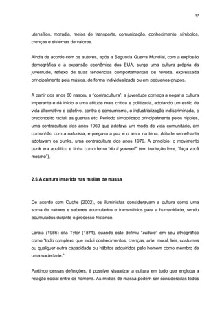 17 
utensílios, moradia, meios de transporte, comunicação, conhecimento, símbolos, crenças e sistemas de valores. Ainda de acordo com os autores, após a Segunda Guerra Mundial, com a explosão demográfica e a expansão econômica dos EUA, surge uma cultura própria da juventude, reflexo de suas tendências comportamentais de revolta, expressada principalmente pela música, de forma individualizada ou em pequenos grupos. A partir dos anos 60 nasceu a “contracultura”, a juventude começa a negar a cultura imperante e dá início a uma atitude mais crítica e politizada, adotando um estilo de vida alternativo e coletivo, contra o consumismo, o industrialização indiscriminada, o preconceito racial, as guerras etc. Período simbolizado principalmente pelos hippies, uma contracultura dos anos 1960 que adotava um modo de vida comunitário, em comunhão com a natureza, e pregava a paz e o amor na terra. Atitude semelhante adotavam os punks, uma contracultura dos anos 1970. A princípio, o movimento punk era apolítico e tinha como lema “do it yourself” (em tradução livre, “faça você mesmo”). 
2.5 A cultura inserida nas mídias de massa 
De acordo com Cuche (2002), os iluministas consideravam a cultura como uma soma de valores e saberes acumulados e transmitidos para a humanidade, sendo acumulados durante o processo histórico. Laraia (1986) cita Tylor (1871), quando este definiu “culture” em seu etnográfico como “todo complexo que inclui conhecimentos, crenças, arte, moral, leis, costumes ou qualquer outra capacidade ou hábitos adquiridos pelo homem como membro de uma sociedade.” 
Partindo dessas definições, é possível visualizar a cultura em tudo que engloba a relação social entre os homens. As mídias de massa podem ser consideradas todos  