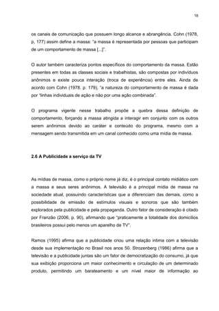 18 
os canais de comunicação que possuem longo alcance e abrangência. Cohn (1978, p, 177) assim define a massa: “a massa é representada por pessoas que participam de um comportamento de massa [...]”. O autor também caracteriza pontos específicos do comportamento da massa. Estão presentes em todas as classes sociais e trabalhistas, são compostas por indivíduos anônimos e existe pouca interação (troca de experiência) entre eles. Ainda de acordo com Cohn (1978. p. 179), “a natureza do comportamento de massa é dada por “linhas individuais de ação e não por uma ação combinada”. O programa vigente nesse trabalho propõe a quebra dessa definição de comportamento, forçando a massa atingida a interagir em conjunto com os outros serem anônimos devido ao caráter e conteúdo do programa, mesmo com a mensagem sendo transmitida em um canal conhecido como uma mídia de massa. 
2.6 A Publicidade a serviço da TV 
As mídias de massa, como o próprio nome já diz, é o principal contato midiático com a massa e seus seres anônimos. A televisão é a principal mídia de massa na sociedade atual, possuindo características que a diferenciam das demais, como a possibilidade de emissão de estímulos visuais e sonoros que são também explorados pela publicidade e pela propaganda. Outro fator de consideração é citado por Franzão (2006, p. 90), afirmando que “praticamente a totalidade dos domicílios brasileiros possui pelo menos um aparelho de TV”. 
Ramos (1995) afirma que a publicidade criou uma relação intima com a televisão desde sua implementação no Brasil nos anos 50. Strozenberg (1986) afirma que a televisão e a publicidade juntas são um fator de democratização do consumo, já que sua exibição proporciona um maior conhecimento e circulação de um determinado produto, permitindo um barateamento e um nível maior de informação ao  