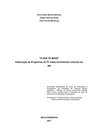 1 
Arthur Éden Moreira Barbosa Diego Fialho de Souza Thaís Corrêa Mendonça “O QUE TE MOVE” Elaboração de Programas de TV sobre movimentos culturais em BH Monografia apresentada ao curso de Publicidade e Propaganda, da Faculdade de Ciências Sociais Aplicadas - FACISA, do Centro Universitário Newton Paiva, como requisito para a obtenção do título de bacharel em Publicidade e Propaganda. Orientadoras: Christiane Rocha e Silva (conteúdo) Maria Auxiliadora Borges (metodologia) BELO HORIZONTE 2011  