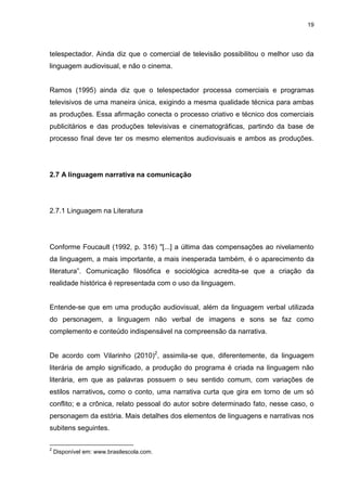 19 
telespectador. Ainda diz que o comercial de televisão possibilitou o melhor uso da linguagem audiovisual, e não o cinema. Ramos (1995) ainda diz que o telespectador processa comerciais e programas televisivos de uma maneira única, exigindo a mesma qualidade técnica para ambas as produções. Essa afirmação conecta o processo criativo e técnico dos comerciais publicitários e das produções televisivas e cinematográficas, partindo da base de processo final deve ter os mesmo elementos audiovisuais e ambos as produções. 
2.7 A linguagem narrativa na comunicação 
2.7.1 Linguagem na Literatura 
Conforme Foucault (1992, p. 316) "[...] a última das compensações ao nivelamento da linguagem, a mais importante, a mais inesperada também, é o aparecimento da literatura”. Comunicação filosófica e sociológica acredita-se que a criação da realidade histórica é representada com o uso da linguagem. Entende-se que em uma produção audiovisual, além da linguagem verbal utilizada do personagem, a linguagem não verbal de imagens e sons se faz como complemento e conteúdo indispensável na compreensão da narrativa. 
De acordo com Vilarinho (2010)2, assimila-se que, diferentemente, da linguagem literária de amplo significado, a produção do programa é criada na linguagem não literária, em que as palavras possuem o seu sentido comum, com variações de estilos narrativos, como o conto, uma narrativa curta que gira em torno de um só conflito; e a crônica, relato pessoal do autor sobre determinado fato, nesse caso, o personagem da estória. Mais detalhes dos elementos de linguagens e narrativas nos subitens seguintes. 
2 Disponível em: www.brasilescola.com.  