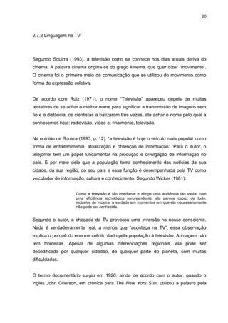 20 
2.7.2 Linguagem na TV 
Segundo Squirra (1993), a televisão como se conhece nos dias atuais deriva do cinema. A palavra cinema origina-se do grego kinema, que quer dizer “movimento”. O cinema foi o primeiro meio de comunicação que se utilizou do movimento como forma de expressão coletiva. De acordo com Ruiz (1971), o nome “Televisão” apareceu depois de muitas tentativas de se achar o melhor nome para significar a transmissão de imagens sem fio e a distância, os cientistas a batizaram três vezes, ate achar o nome pelo qual a conhecemos hoje: radiovisão, vídeo e, finalmente, televisão. Na opinião de Squirra (1993, p. 12), “a televisão é hoje o veículo mais popular como forma de entretenimento, atualização e obtenção de informação”. Para o autor, o telejornal tem um papel fundamental na produção e divulgação de informação no país. É por meio dele que a população toma conhecimento das notícias da sua cidade, da sua região, do seu país e essa função é desempenhada pela TV como veiculador de informação, cultura e conhecimento. Segundo Wicker (1981): Como a televisão é tão imediante e atinge uma audiência tão vasta, com uma eficiência tecnológica surpreendente, ela parece capaz de tudo, inclusive de mostrar a verdade em momentos em que ela necessariamente não pode ser conhecida. Segundo o autor, a chegada da TV provocou uma inversão no nosso consciente. Nada é verdadeiramente real, a menos que “aconteça na TV”, essa observação explica o porquê do enorme crédito dado pela população à televisão. A imagem não tem fronteiras. Apesar de algumas diferenciações regionais, ela pode ser decodificada por qualquer cidadão, de qualquer parte do planeta, sem muitas dificuldades. 
O termo documentário surgiu em 1926, ainda de acordo com o autor, quando o inglês John Grierson, em crônica para The New York Sun, utilizou a palavra pela  