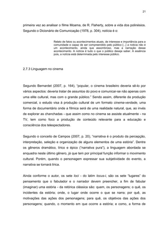 21 
primeira vez ao analisar o filme Moama, de R. Flaherty, sobre a vida dos polinésios. Segundo o Dicionário de Comunicação (1978, p. 304), notícia é o: Relato de fatos ou acontecimentos atuais, de interesse e importância para a comunidade e capaz de ser compreendido pelo público [...] a noticia não é um acontecimento, ainda que assombroso, mas a narração desse acontecimento. A notícia é tudo o que o público deseja saber. A essência pois, a notícia está determinada pelo interesse público. 
2.7.3 Linguagem no cinema 
Segundo Bernardet (2007, p. 164), “popular, o cinema brasileiro deveria sê-lo por vários aspectos: deveria tratar de assuntos do povo e comunicar-se não apenas com uma elite cultural, mas com o grande público.” Sendo assim, diferente da produção comercial, o estudo visa à produção cultural de um formato cinema-verdade, uma forma de documentário onde a fílmica será de uma realidade natural, que, ao invés de explorar as chanchadas - que assim como no cinema se assiste atualmente - na TV, tem como foco a produção de conteúdo relevante para a educação e consciência dos telespectadores. Segundo o conceito de Campos (2007, p. 20), “narrativa é o produto da percepção, interpretação, seleção e organização de alguns elementos de uma estória”. Dentre os gêneros dramático, lírico e épico (“narrativa pura”), a linguagem abordada se enquadra neste último gênero, já que tem por principal função informar o movimento cultural. Porém, quando o personagem expressar sua subjetividade do evento, a narrativa se tornará lírica. 
Ainda conforme o autor, os sete loci - do latim locus-i, são os sete “lugares” do pensamento que o fabulador e o narrador devem preencher, a fim de fabular (imaginar) uma estória - da retórica clássica são: quem, os personagens; o quê, os incidentes da estória; onde, o lugar onde ocorre o que se narra; por quê, as motivações das ações dos personagens; para quê, os objetivos das ações dos personagens; quando, o momento em que ocorre a estória; e como, a forma de  