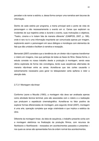 22 
perceber e de narrar a estória; e, dessa forma compor uma narrativa sem lacunas de informação. Dentro de cada estória por programa, a trama principal será o ponto de vista do personagem e não necessariamente o evento em si. Cenas que exploram os incidentes de sua trajetória antes e durante o evento, suas motivações e objetivos. “Teatro, cinema e tv tratam fala de maneira diferente” (CAMPOS, 2007, p. 188), onde é raro na tv uma informação importante ser comunicada apenas por imagem, explorando assim o personagem em seus diálogos e monólogos com elementos de fala que dão unidade e facilitam à narrativa e recepção. Bernardet (2007) considera que a tendência de um diretor não é apenas transformar o roteiro em imagens, mas que participe de todas as fases do filme. Dessa forma, o estudo consiste no nosso trabalho desde a produção à montagem, sendo essa última explorada de forma não cronológica, tendo suas seqüências alternadas de maneira não-linear entre as cenas. Acredita-se que tais cortes causarão o estranhamento necessário para gerar no telespectador certa epifania e reter a atenção dele. 
2.7.3.1 Montagem não-linear 
Conforme Leone e Mourão (1993), a montagem não deve ser analisada apenas como atividade técnica terminal, pois são associadas com o roteiro e a realização que produzem o espetáculo cinematográfico. Acredita-se no fator positivo de explorar formas diferenciadas de montagem, pois segundo Amiel (2007), montagem é uma arte, operação completa que exige criatividade e que implica a estética da obra. 
Diferente da montagem linear, da ideia de sequência, o trabalho presente conta com a montagem eletrônica na finalização da produção fílmica, com recursos de flashbacks e flashfowards - revezados em acontecimentos passados e presentes - nos quais as cenas são apresentadas fora da ordem normal dos acontecimentos.  