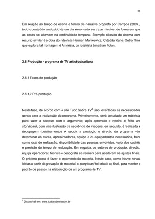 23 
Em relação ao tempo de estória e tempo de narrativa proposto por Campos (2007), todo o conteúdo produzido de um dia é montado em treze minutos, de forma em que as cenas se alternam na continuidade temporal. Exemplo clássico do cinema com recurso similar é a obra do roteirista Herman Mankiewicz, Cidadão Kane. Outro filme que explora tal montagem é Amnésia, do roteirista Jonathan Nolan. 
2.8 Produção - programa de TV artístico/cultural 
2.8.1 Fases de produção 
2.8.1.2 Pré-produção 
Nesta fase, de acordo com o site Tudo Sobre TV3, são levantadas as necessidades gerais para a realização do programa. Primeiramente, será contatado um roteirista para fazer a sinopse com o argumento; após aprovado o roteiro, é feito um storyboard, com uma ilustração da seqüência de imagens; em seguida, é realizada a decupagem (detalhamento). A seguir, a produção e direção do programa vão determinar os atores, apresentadores, equipe e os equipamentos necessários, bem como local de realização, disponibilidade das pessoas envolvidas, valor dos cachês e previsão do tempo de realização. Em seguida, os setores de produção, direção, equipe operacional, técnica e cenografia se reúnem para acertarem os ajustes finais. O próximo passo é fazer o orçamento do material. Neste caso, como houve novas ideias a partir da gravação do material, o storyboard foi criado ao final, para manter o padrão de passos na elaboração de um programa de TV. 
3 Disponível em: www.tudosobretv.com.br  