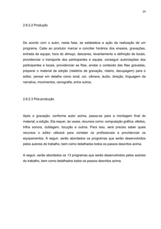 24 
2.8.2.2 Produção 
De acordo com o autor, nesta fase, se estabelece a ação da realização de um programa. Cabe ao produtor marcar e conciliar horários dos ensaios, gravações, entrada da equipe, hora do almoço, descanso, levantamento e definição de locais, providenciar o transporte dos participantes e equipe, conseguir autorizações dos participantes e locais, providenciar as fitas, anotar o conteúdo das fitas gravadas, preparar o material de edição (relatório de gravação, roteiro, decupagem) para o editor, pensar em detalhe como sinal, cor, câmera, áudio, direção, linguagem da narrativa, movimentos, cenografia, entre outros. 
2.8.2.3 Pós-produção 
Após a gravação, conforme autor acima, passa-se para a montagem final do material, a edição. Ela requer, às vezes, recursos como: computação gráfica, efeitos, trilha sonora, dublagem, locução e outros. Para isso, será preciso saber quais recursos o editor utilizará para contatar os profissionais e providenciar os equipamentos. A seguir, serão abordados os programas que serão desenvolvidos pelos autores do trabalho, bem como detalhados todos os passos descritos acima. A seguir, serão abordados os 13 programas que serão desenvolvidos pelos autores do trabalho, bem como detalhados todos os passos descritos acima.  