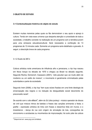 25 
3 OBJETO DE ESTUDO 
3.1 Contextualização histórica do objeto de estudo 
Existem muitas maneiras pelas quais os fãs demonstram o seu apoio e apreço à cultura. Tendo em vista esse universo que desperta atenção e curiosidade de toda a sociedade, o trabalho consiste na realização de um programa com a temática jovem para uma emissora educativa/cultural. Será necessária a confecção de 13 programas de 13 minutos cada. Somente um programa seria detalhado e gravado. A seguir, a descrição breve de cada programa: 
3.1.2 Duelo de MC’s 
Cultura artística norte americana de influência afro e jamaicana, o hip hop nasceu em Nova Iorque na década de 1970 e chegou ao Brasil na década seguinte. Segundo Rocha; Domenich; Casseano (2001), “arte peculiar que vai muito além de modismo ou um estilo de música”, o movimento é geralmente criminalizado pelas autoridades e parte da sociedade. Segundo Irwin (2006), o hip hop “tem suas raízes fixadas em uma forte ideologia de emancipação dos negros e na redução da desigualdade social decorrente do preconceito racial”. 
De acordo com o site eBlack4, além do DJ (disc-jockey) - músico operador de discos de vinil que mistura ritmos de batidas e frases das canções animando a festa; o grafite - expressão artística de tinta com frases e desenhos feita em muros; e o breakdance - dança de rua com origem de simulação de luta, coreografias de sincronismo e acrobacias ou movimentos de improvisação; há outro pilar da cultura 
4 Disponível em: www.pcg.com.br/eblack.  