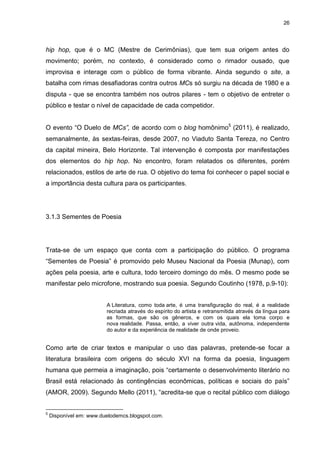 26 
hip hop, que é o MC (Mestre de Cerimônias), que tem sua origem antes do movimento; porém, no contexto, é considerado como o rimador ousado, que improvisa e interage com o público de forma vibrante. Ainda segundo o site, a batalha com rimas desafiadoras contra outros MCs só surgiu na década de 1980 e a disputa - que se encontra também nos outros pilares - tem o objetivo de entreter o público e testar o nível de capacidade de cada competidor. 
O evento “O Duelo de MCs”, de acordo com o blog homônimo5 (2011), é realizado, semanalmente, às sextas-feiras, desde 2007, no Viaduto Santa Tereza, no Centro da capital mineira, Belo Horizonte. Tal intervenção é composta por manifestações dos elementos do hip hop. No encontro, foram relatados os diferentes, porém relacionados, estilos de arte de rua. O objetivo do tema foi conhecer o papel social e a importância desta cultura para os participantes. 
3.1.3 Sementes de Poesia 
Trata-se de um espaço que conta com a participação do público. O programa “Sementes de Poesia” é promovido pelo Museu Nacional da Poesia (Munap), com ações pela poesia, arte e cultura, todo terceiro domingo do mês. O mesmo pode se manifestar pelo microfone, mostrando sua poesia. Segundo Coutinho (1978, p.9-10): A Literatura, como toda arte, é uma transfiguração do real, é a realidade recriada através do espírito do artista e retransmitida através da língua para as formas, que são os gêneros, e com os quais ela toma corpo e nova realidade. Passa, então, a viver outra vida, autônoma, independente do autor e da experiência de realidade de onde proveio. 
Como arte de criar textos e manipular o uso das palavras, pretende-se focar a literatura brasileira com origens do século XVI na forma da poesia, linguagem humana que permeia a imaginação, pois “certamente o desenvolvimento literário no Brasil está relacionado às contingências econômicas, políticas e sociais do país” (AMOR, 2009). Segundo Mello (2011), “acredita-se que o recital público com diálogo 
5 Disponível em: www.duelodemcs.blogspot.com.  