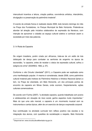 27 
intercultural incentiva a leitura, criação poética, convivência artística, intercâmbio, divulgação e a preservação do patrimônio imaterial”. O evento de entrada franca é realizado desde 2008, todo terceiro domingo do mês na Praça dos Fundadores, no Parque Municipal de Belo Horizonte. Pretende-se abordar tal atração pela iniciativa colaborativa de expressão da literatura, com intenção de aproximar o cidadão ao espaço cultural coletivo e conhecer assim a sociedade por meio das palavras. 
3.1.4 Roda de Capoeira 
De origem brasileira, porém criada por africanos, trata-se de um estilo de luta disfarçado de dança para combater os senhores de engenho na época da escravidão, “a capoeira, antes de receber o status de expressão cultural, sofreu o estigma do crime” (SOARES, 1962, p. 07). 
Conforme o site Circuito Liberdade6 (2011), a Capoeira pode ser explicada como uma manifestação popular. A mesma é considerada, desde 2008, como patrimônio cultural imaterial pelo Instituto do Patrimônio Histórico e Artístico Nacional (Iphan) e tem, na Praça da Liberdade, em Belo Horizonte, um dos principais pontos de encontro da capoeira em Minas Gerais, onde ocorrem, freqüentemente, ações culturais comemorativas. De acordo com Fuinha (2007), “a atividade capoeira, quando trabalhada com jovens e adolescentes em situação de risco social, ganha aspectos muito importantes.” Mais do que uma arte marcial, a capoeira é um movimento musical com os instrumentos e cantos típicos, além de um exercício de dança e expressão corporal. 
Sua contribuição na atividade curricular tem reflexo positivo nas escolas e na integração dos alunos, com questões de socialização e respeito. Belo Horizonte 
6 Disponível em: www.circuitoculturalliberdade.mg.gov.br.  
