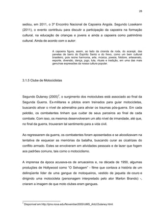 28 
sediou, em 2011, o 3º Encontro Nacional de Capoeira Angola. Segundo Losekann (2011), o evento contribuiu para discutir a participação da capoeira na formação cultural, na educação de crianças e jovens e ainda a capoeira como patrimônio cultural. Ainda de acordo com o autor: A capoeira figura, assim, ao lado da ciranda de roda, do acarajé, das panelas de barro do Espírito Santo e do frevo, como um bem cultural brasileiro, pois reúne harmonia, arte, música, poesia, folclore, artesanato, esporte, diversão, dança, jogo, luta, rituais e tradição, em uma das mais genuínas expressões da nossa cultura popular. 
3.1.5 Clube de Motociclistas 
Segundo Dulaney (2005)7, o surgimento dos motoclubes está associado ao final da Segunda Guerra. Ex-militares e pilotos eram treinados para guiar motocicletas, buscando ativar o nível de adrenalina para aliviar os traumas pós-guerra. Em cada pelotão, os combatentes tinham que cuidar de seus parceiros ao final de cada combate. Com isso, os mesmos desenvolveram um alto nível de irmandade, até que, no final da guerra, trouxeram tal sentimento para a vida civil. Ao regressarem da guerra, os combatentes foram aposentados e se alcoolizavam na tentativa de esquecer as memórias da batalha, buscando curar as cicatrizes do conflito armado. Estes se envolveram em atividades pessoais e de lazer que fogem aos padrões comuns, tais como o motociclismo. A imprensa da época acusava-os de arruaceiros e, na década de 1950, algumas produções de Hollywood como “O Selvagem” - filme que contava a história de um delinqüente líder de uma gangue de motoqueiros, vestido de jaqueta de couro e dirigindo uma motocicleta (personagem interpretado pelo ator Marlon Brando) -, criaram a imagem de que moto clubes eram gangues. 
7 Disponível em:http://ijms.nova.edu/November2005/IJMS_Artcl.Dulaney.html.  