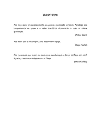2 
DEDICATÓRIAS Aos meus pais, em agradecimento ao carinho e dedicação fornecido. Agradeço aos companheiros de grupo e a todos envolvidos diretamente ou não na minha graduação. (Arthur Éden) Aos meus pais e aos amigos, pelo trabalho em equipe. (Diego Fialho) Aos meus pais, por terem me dado essa oportunidade e terem confiado em mim! Agradeço aos meus amigos Arthur e Diego! (Thaís Corrêa)  