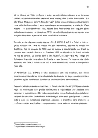 29 
Já na década de 1960, conforme o autor, as motocicletas voltaram a ser tema no cinema. Podem-se citar como exemplos Elvis Presley, com o filme “Roustabout”, e o ator Steve McQueen, com “A Grande Fuga”. Estes longas-metragens alavancaram uma série de filmes sobre o tema, que chegou ao seu auge com a produção “Easy Riders” - o clássico filme de 1969 retrata dois motoqueiros que seguem pelas estradas americanas. Na década de 1970, os motoclubes deixaram de passar uma imagem de rebeldia e passaram a ser sinônimo de liberdade. 
O maior motoclube no mundo são os HELLS ANGELS MC dos Estados Unidos, grupo fundado em 1948 na cidade de San Bernardino, sediada no estado da Califórnia. Foi na década de 1990 que se iniciou a popularização no Brasil. A primeira associação foi fundada no Brasil em 1927 - o Motoclube do Brasil, sediado no Rio de Janeiro. De acordo com o site Abutres8, os ABUTRE'S MC - Raça em Extinção - é o maior moto clube do Brasil e o mais famoso. Fundado no dia 10 de setembro em 1989, o nome Abutre traz a ideia de liberdade, por ser a ave que voa mais alto. O ABUTRE’S M.C. BRASIL é uma associação sem fins lucrativos, que reúne amantes do motociclismo, com a finalidade de desfrutar do lazer, entretenimento e promover ações filantrópicas por meio de uma motocicleta e boa vontade. 
Segundo a Federação dos motoclubes do Estado de São Paulo9 (2009) nos dias de hoje, os motoclubes são grupos constituídos e organizados por pessoas que apreciam o motociclismo. São clubes organizados com a finalidade de estabelecer relações de amizade, promovendo a socialização entre seus participantes. Durante todo o ano, os motoclubes organizam passeios e encontros para promover a confraternização, a amizade e o companheirismo entre todos os seus componentes. 
8 Disponível em: www.abutres.com.br. 9 Disponível em: www.federacaomc.org.br.  