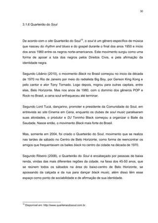 30 
3.1.6 Quarteirão do Soul 
De acordo com o site Quarteirão do Soul10, o soul é um gênero específico de música que nasceu do rhythm and blues e do gospel durante o final dos anos 1950 e inicio dos anos 1960 entre os negros norte-americanos. Este movimento surgiu como uma forma de apoiar a luta dos negros pelos Direitos Civis, e pela afirmação da identidade negra. Segundo Libânio (2010), o movimento Black no Brasil começou no inicio da década de 1970 no Rio de Janeiro por meio do radialista Big Boy, por Gerson King Kong e pelo cantor e ator Tony Tornado. Logo depois, migrou para outras capitais, entre elas, Belo Horizonte. Mas nos anos de 1980, com o domínio dos gêneros POP e Rock no Brasil, a cena soul enfraqueceu até terminar. Segundo Lord Tucá, dançarino, promoter e presidente da Comunidade do Soul, em entrevista ao site Cinema em Cena, enquanto os clubes de soul music paralisaram suas atividades, o produtor e DJ Toninho Black começou a organizar o Baile da Saudade. Nasce então, o movimento Black mais forte do Brasil. Mas, somente em 2004, foi criado o Quarteirão do Soul, movimento que se realiza nas tardes de sábado no Centro de Belo Horizonte, como forma de reencontrar os amigos que frequentavam os bailes black no centro da cidade na década de 1970. Segundo Ribeiro (2008), o Quarteirão do Soul é encabeçado por pessoas de baixa renda, vindas das mais diferentes regiões da cidade, na faixa dos 45-50 anos, que se reúnem todos os sábados na área do baixo-centro de Belo Horizonte, se apossando da calçada e da rua para dançar black music, além disso têm esse espaço como ponto de sociabilidade e de afirmação de sua identidade. 
10 Disponível em: http://www.quarteiraodosoul.com.br.  