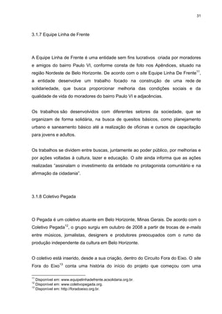 31 
3.1.7 Equipe Linha de Frente 
A Equipe Linha de Frente é uma entidade sem fins lucrativos criada por moradores e amigos do bairro Paulo VI, conforme consta de foto nos Apêndices, situado na região Nordeste de Belo Horizonte. De acordo com o site Equipe Linha De Frente11, a entidade desenvolve um trabalho focado na construção de uma rede de solidariedade, que busca proporcionar melhoria das condições sociais e da qualidade de vida do moradores do bairro Paulo VI e adjacências. Os trabalhos são desenvolvidos com diferentes setores da sociedade, que se organizam de forma solidária, na busca de quesitos básicos, como planejamento urbano e saneamento básico até a realização de oficinas e cursos de capacitação para jovens e adultos. Os trabalhos se dividem entre buscas, juntamente ao poder público, por melhorias e por ações voltadas à cultura, lazer e educação. O site ainda informa que as ações realizadas “assinalam o investimento da entidade no protagonista comunitário e na afirmação da cidadania”. 
3.1.8 Coletivo Pegada 
O Pegada é um coletivo atuante em Belo Horizonte, Minas Gerais. De acordo com o Coletivo Pegada12, o grupo surgiu em outubro de 2008 a partir de trocas de e-mails entre músicos, jornalistas, designers e produtores preocupados com o rumo da produção independente da cultura em Belo Horizonte. 
O coletivo está inserido, desde a sua criação, dentro do Circuito Fora do Eixo. O site Fora do Eixo13 conta uma história do início do projeto que começou com uma 
11 Disponível em: www.equipelinhadefrente.acsolidaria.org.br. 12 Disponível em: www.coletivopegada.org. 13 Disponível em: http://foradoeixo.org.br.  