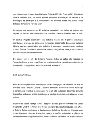 32 
parceria entre produtores das cidades de Cuiabá (MT), Rio Branco (AC), Uberlândia (MG) e Londrina (PR), os quais queriam estimular a circulação de bandas, o de tecnologia de produção e o escoamento de produtos nesta rota desde então batizada de "Circuito Fora do Eixo”. O mesmo está presente em 25 estados, ressaltado que todos os estados das regiões sul, centro-oeste, sudeste e norte possuem coletivos associados no circuito. O coletivo Pegada desenvolve seu trabalho focado em 4 pilares: circulação, distribuição, produção de conteúdo e formação e capacitação de agentes culturais. Alguns eventos organizados pelo coletivo já possuem reconhecimento nacional como o Festival Transborda, evento que reúne consagrados e emergentes nomes da música nacional em Belo Horizonte. De acordo com o site do Coletivo Pegada, todas as ações são focadas na “sustentabilidade e uma nova lógica de produção cultural pautada em princípios de auto-gestão, protagonismo, empoderamento e autonomia”. 
3.1.9 Quina/Ystilingue 
Belo Horizonte possui um novo espaço para a divulgação de trabalhos de arte em diversas áreas - a Quina Galeria. O objetivo da mesma é difundir a cultura do design, o pensamento inventivo e a inovação. No local, são realizados desenhos, pinturas, ilustrações, colagens, grafite, instalações e objetos de design assinados por jovens artistas. 
Segundo os sócios Rodrigo Furtini - designer e artista plástico formado pela Escola Guignard e Uni-BH - e Ayrton Mendonça - designer de produto graduado pela UNA -, a Galeria Quina surgiu para a divulgação de trabalhos de arte em diversas áreas como desenhos, pinturas, ilustrações, colagens, grafite, instalações e objetos de design assinados por jovens artistas, com a proposta de abrigar um amplo e variado  