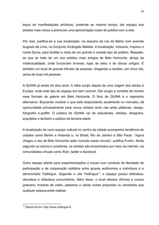33 
leque de manifestações artísticas, pretende ao mesmo tempo, dar espaço aos artistas mais novos e promover uma aproximação maior do público com a arte. Por isso, justifica-se a sua localização, na esquina da rua da Bahia com avenida Augusto de Lima, no Conjunto Arcângelo Maletta. A localização, inclusive, inspirou o nome Quina, para facilitar a visita de um grande e variado tipo de público. Ressalta- se que se trata de um dos prédios mais antigos de Belo Horizonte, abrigo da intelectualidade, onde funcionam livrarias, lojas de sebo e de discos antigos. É também um local de grande trânsito de pessoas, chegando a receber, em único dia, cerca de duas mil pessoas. A QUINA já existe há dois anos. A idéia surgiu depois de uma viagem dos sócios à Europa, onde este tipo de espaço era bem comum. Daí surgiu a vontade de montar esse formato de galeria em Belo Horizonte. O foco da QUINA é o segmento alternativo. Buscando mostrar o que está despontando atualmente no mercado, dá oportunidade principalmente para novos artistas tanto nas artes plásticas, design, fotografia e grafitti. O público da QUINA vai de estudantes, artistas, designers, arquitetos e também o público da terceira idade. A localização do novo espaço cultural no centro da cidade acompanha tendência de cidades como Berlim e Holanda e, no Brasil, Rio de Janeiro e São Paulo. “Agora chegou a vez de Belo Horizonte estar incluída nesse circuito”, justifica Furtini. Ainda segundo os sócios e curadores, os artistas são encontrados por meio da internet, via comunidades virtuais como flickr, twitter e facebook. 
Outro espaço aberto para experimentações e trocas num contexto de liberdade de participação e de cooperação solidária entre grupos autônomos e indivíduos é o denominado Ystilingue. Segundo o site Ystilingue14, o espaço possui biblioteca, discoteca e videoteca comunitárias. Além disso, o local oferece oficinas e cursos gratuitos, mostras de vídeo, palestras e várias outras propostas ou atividades que qualquer pessoa pode realizar. 
14 Disponível em: http://www.ystilingue.tk.  
