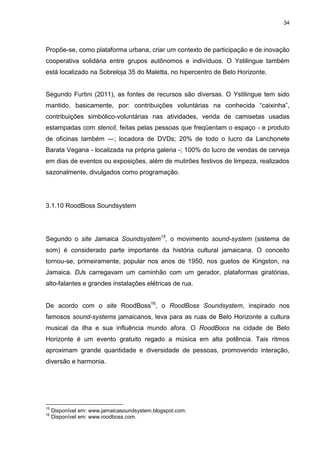34 
Propõe-se, como plataforma urbana, criar um contexto de participação e de inovação cooperativa solidária entre grupos autônomos e indivíduos. O Ystilingue também está localizado na Sobreloja 35 do Maletta, no hipercentro de Belo Horizonte. Segundo Furtini (2011), as fontes de recursos são diversas. O Ystilingue tem sido mantido, basicamente, por: contribuições voluntárias na conhecida “caixinha”, contribuições simbólico-voluntárias nas atividades, venda de camisetas usadas estampadas com stencil, feitas pelas pessoas que freqüentam o espaço - e produto de oficinas também ―; locadora de DVDs; 20% de todo o lucro da Lanchonete Barata Vegana - localizada na própria galeria -; 100% do lucro de vendas de cerveja em dias de eventos ou exposições, além de mutirões festivos de limpeza, realizados sazonalmente, divulgados como programação. 
3.1.10 RoodBoss Soundsystem 
Segundo o site Jamaica Soundsystem15, o movimento sound-system (sistema de som) é considerado parte importante da história cultural jamaicana. O conceito tornou-se, primeiramente, popular nos anos de 1950, nos guetos de Kingston, na Jamaica. DJs carregavam um caminhão com um gerador, plataformas giratórias, alto-falantes e grandes instalações elétricas de rua. 
De acordo com o site RoodBoss16, o RoodBoss Soundsystem, inspirado nos famosos sound-systems jamaicanos, leva para as ruas de Belo Horizonte a cultura musical da ilha e sua influência mundo afora. O RoodBoos na cidade de Belo Horizonte é um evento gratuito regado a música em alta potência. Tais ritmos aproximam grande quantidade e diversidade de pessoas, promovendo interação, diversão e harmonia. 
15 Disponível em: www.jamaicasoundsystem.blogspot.com. 16 Disponível em: www.roodboss.com.  