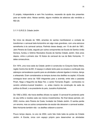 35 
O projeto, independente e sem fins lucrativos, necessita de ajuda dos presentes para se manter ativo. Nesse sentido, alguns modelos de adesivos são vendidos a R$1,00. 
3.1.11 G.R.E.S. Cidade Jardim 
No início da década de 1960, amantes do samba manifestaram a vontade de transformar o carnaval belo-horizontino em algo mais grandioso, com uma estrutura semelhante à do carnaval carioca. Partindo desse desejo, em 13 de abril de 1961, Jairo Pereira da Costa, seguido por outros componentes da Escola de Samba União Serrana, fundou o Grêmio Recreativo Escola de Samba Cidade Jardim. Dois anos depois, vinha o primeiro dos 18 títulos do carnaval de rua de Belo Horizonte, 11 deles consecutivos. Em 1974, uma nova sede da Cidade Jardim é construída no Conjunto Santa Maria, região Centro-Sul de BH. O espaço é voltado tanto para os ensaios e confecção dos adereços carnavalescos quanto para as atividades culturais ligadas à música, dança e artesanato. Eram considerados os tempos áureos dos desfiles na capital. A Escola conseguia levar cerca de 1500 integrantes para a avenida, entre eles a passista Pinah, Nego e Neguinho da Beija Flor, o cantor Fernando Ângelo - conhecidos no cenário artístico-musical brasileiro - e, antes mesmo da construção da sede da política do Brasil, o ex-presidente do país, Juscelino Kubitschek. De 1992 a 2002, não havia desfiles oficiais na capital. O carnaval foi perdendo parte do seu brilho e recebia cada vez menos investimentos. No final desse período, em 2002, morreu Jairo Pereira da Costa, fundador da Cidade Jardim. O samba perdia um renome, mas os outros componentes da escola não deixaram o carnaval acabar. Belo Horizonte também não - os desfiles voltaram a ocorrer. 
Pouco tempo depois, no ano de 2004, outro fato triste batia às portas da Cidade Jardim. A Escola, única com espaço próprio para desenvolver as atividades  