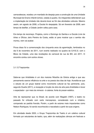36 
carnavalescas, recebeu um mandado de despejo para a construção de uma Unidade Municipal de Ensino Infantil (Umei), colada à quadra. Os integrantes defenderam que a implantação da Unidade não deveria levar ao fim das atividades culturais. Mesmo assim, em agosto de 2008, a Escola foi despejada. Só em fevereiro de 2009, sem tempo de desfilar, a Cidade Jardim voltou para casa. Era tempo de recomeço. Projetos, como o Domingo do Samba e a Escola Livre de Artes e Ofícios Jairo Pereira da Costa, estão aí para mostrar que o samba não morreu, nem vai acabar. Prova disso foi a comemoração dos cinquenta anos da agremiação, lembrados no dia 6 de novembro de 2011, num evento realizado na quadra da G.R.E.S. com o Bloco da Cidade, uma das revelações do carnaval de rua de BH, em 2011. O encontro contou com outros shows. 
3.1.12 Trapizomba 
Sabe-se que Aristóteles é um dos maiores filósofos da Grécia antiga e que seu pensamento exerce influência na arte e na poesia dos dias de hoje. Acredita-se que o estudo de um grupo teatral como movimento cultural se faz pertinente, pois, segundo Duarte (2011), a recepção e função da obra de arte para Aristóteles é levar o espectador - por meio da mimesis - à catarse, fonte do prazer estético. Arte de representar que no Brasil, de acordo com Magaldi (1997), o teatro no passado foi criticado com certo menosprezo, considerado ruim e irritativo, comparado ao padrão francês. Porém, a partir de autores mais impactantes como Nelson Rodrigues, foi sendo reconhecido e reavaliado a partir de suas origens. 
Em atividade desde 2003, o Grupo Trapizomba de Teatro é um coletivo cultural formado por estudantes de teatro, que, além de realizações cênicas em festivais e  