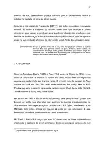 37 
eventos de rua, desenvolvem projetos culturais para o fortalecimento teatral e artístico na capital e no Norte de Minas Gerais. 
Segundo o site oficial do Trapizomba (2011)17, tais ações associadas à pesquisa cultural, do teatro e tradições do estado, fazem com que crianças e jovens descobram seus valores e contribuam para a profissionalização dos envolvidos, com oficinas de sensibilização artística e de conscientização ambiental, além de ajudar o grupo na sua produção artística e de intervenção social. Ainda de acordo com o site: 
Diferentemente do que a grande mídia dá a ver, uma rica produção artística e cultural floresce fora dos grandes centros do país. Trata-se, dentre outras, de manifestações de dança, teatro, poesia e literatura que, embora longe dos holofotes, dão um testemunho importante para a compreensão de nosso tempo e do universo das culturas populares. 
3.1.13 OutroRock 
Segundo Brandão e Duarte (1990), o Rock’n’Roll surgiu na década de 1950, com a união de dois estilos de músicas: o rhythm and blues, música feita por negros e o country-and-western feita por brancos rurais. O primeiro rock de sucesso foi Rock around the clock em 1954, do cantor norte-americano Bill Halley. Mas foi Elvis Presley que abriu o caminho para outros cantores como Chuck Berry, Little Richard, Jerry Lee Lewis e Buddy Holly, entre outros. Na década de 1960, o Rock’n’roll foi influenciado pela “geração beat”, jovens que buscam um estilo mais alternativo com ausência de normas preestabelecidas na vida e na arte. Nessa época surgiram cantores como Bob Dylan, John Lennon e Jim Morrison, com temas críticos em relação ao estilo de vida americano: drogas, bebedeiras, sexo livre, visões cósmicas, utopia e o cotidiano. 
No Brasil, o Rock’n’Roll chegou por meio do cinema com os filmes hollywoodianos mostrando o cotidiano do jovem americano. Como os principais cantores de rock 
17 Disponível em: www. grupotrapizomba.acsolidaria.org.br.  