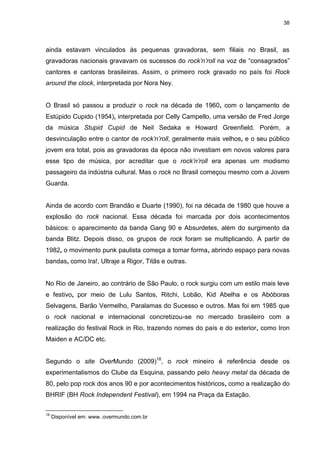 38 
ainda estavam vinculados às pequenas gravadoras, sem filiais no Brasil, as gravadoras nacionais gravavam os sucessos do rock’n’roll na voz de “consagrados” cantores e cantoras brasileiras. Assim, o primeiro rock gravado no país foi Rock around the clock, interpretada por Nora Ney. O Brasil só passou a produzir o rock na década de 1960, com o lançamento de Estúpido Cupido (1954), interpretada por Celly Campello, uma versão de Fred Jorge da música Stupid Cupid de Neil Sedaka e Howard Greenfield. Porém, a desvinculação entre o cantor de rock’n’roll, geralmente mais velhos, e o seu público jovem era total, pois as gravadoras da época não investiam em novos valores para esse tipo de música, por acreditar que o rock’n’roll era apenas um modismo passageiro da indústria cultural. Mas o rock no Brasil começou mesmo com a Jovem Guarda. Ainda de acordo com Brandão e Duarte (1990), foi na década de 1980 que houve a explosão do rock nacional. Essa década foi marcada por dois acontecimentos básicos: o aparecimento da banda Gang 90 e Absurdetes, além do surgimento da banda Blitz. Depois disso, os grupos de rock foram se multiplicando. A partir de 1982, o movimento punk paulista começa a tomar forma, abrindo espaço para novas bandas, como Ira!, Ultraje a Rigor, Titãs e outras. No Rio de Janeiro, ao contrário de São Paulo, o rock surgiu com um estilo mais leve e festivo, por meio de Lulu Santos, Ritchi, Lobão, Kid Abelha e os Abóboras Selvagens, Barão Vermelho, Paralamas do Sucesso e outros. Mas foi em 1985 que o rock nacional e internacional concretizou-se no mercado brasileiro com a realização do festival Rock in Rio, trazendo nomes do país e do exterior, como Iron Maiden e AC/DC etc. 
Segundo o site OverMundo (2009)18, o rock mineiro é referência desde os experimentalismos do Clube da Esquina, passando pelo heavy metal da década de 80, pelo pop rock dos anos 90 e por acontecimentos históricos, como a realização do BHRIF (BH Rock Independent Festival), em 1994 na Praça da Estação. 
18 Disponível em: www..overmundo.com.br  