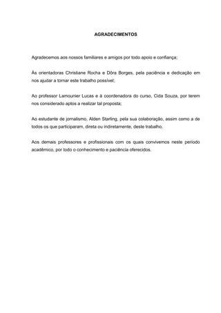 3 
AGRADECIMENTOS 
Agradecemos aos nossos familiares e amigos por todo apoio e confiança; Às orientadoras Christiane Rocha e Dôra Borges, pela paciência e dedicação em nos ajudar a tornar este trabalho possível; Ao professor Lamounier Lucas e à coordenadora do curso, Cida Souza, por terem nos considerado aptos a realizar tal proposta; Ao estudante de jornalismo, Alden Starling, pela sua colaboração, assim como a de todos os que participaram, direta ou indiretamente, deste trabalho. Aos demais professores e profissionais com os quais convivemos neste período acadêmico, por todo o conhecimento e paciência oferecidos.  