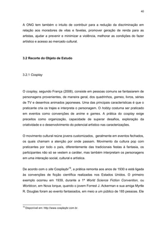 40 
A ONG tem também o intuito de contribuir para a redução da discriminação em relação aos moradores de vilas e favelas, promover geração de renda para as artistas, ajudar a prevenir e minimizar a violência, melhorar as condições do fazer artístico e acesso ao mercado cultural. 
3.2 Recorte do Objeto de Estudo 
3.2.1 Cosplay 
O cosplay, segundo França (2008), consiste em pessoas comuns se fantasiarem de personagens provenientes, de maneira geral, dos quadrinhos, games, livros, séries de TV e desenhos animados japoneses. Uma das principais características é que o praticante cria os trajes e interpreta o personagem. O hobby costuma ser praticado em eventos como convenções de anime e games. A prática do cosplay exige preceitos como organização, capacidade de superar desafios, exploração da criatividade e o desenvolvimento do potencial artístico nas caracterizações. O movimento cultural reúne jovens customizados, geralmente em eventos fechados, os quais chamam a atenção por onde passam. Movimento da cultura pop com praticantes por todo o país, diferentemente das tradicionais festas à fantasia, os participantes não só se vestem a caráter, mas também interpretam os personagens em uma interação social, cultural e artística. 
De acordo com o site Cosplaybr19, a prática remonta aos anos de 1930 e está ligada às convenções de ficção científica realizadas nos Estados Unidos. O primeiro exemplo ocorreu em 1939, durante a 1ª World Science Fiction Convention, ou Worldcon, em Nova Iorque, quando o jovem Forrest J. Ackerman e sua amiga Myrtle R. Douglas foram ao evento fantasiados, em meio a um público de 185 pessoas. Ele 
19 Disponível em: http://www.cosplaybr.com.br.  