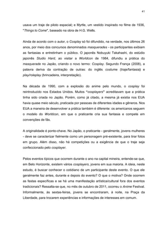 41 
usava um traje de piloto espacial; e Myrtle, um vestido inspirado no filme de 1936, "Things to Come", baseado na obra de H.G. Wells. Ainda de acordo com o autor, o Cosplay só foi difundido, na verdade, nos últimos 26 anos, por meio dos concursos denominados masquerades - os participantes exibiam as fantasias e entretinham o público. O japonês Nobuyuki Takahashi, do estúdio japonês Studio Hard, ao visitar a Worldcon de 1984, difundiu a prática do masquerade no Japão, criando o novo termo: Cosplay. Segundo França (2008), a palavra deriva da contração de outras: do inglês costume (traje/fantasia) e play/roleplay (brincadeira, interpretação). Na década de 1990, com a explosão do anime pelo mundo, o cosplay foi reintroduzido nos Estados Unidos. Muitos “cosplayers” acreditavam que a prática tinha sido criada no Japão. Porém, como já citado, a mesma já existia nos EUA havia quase meio século, praticada por pessoas de diferentes idades e gêneros. Nos EUA a maneira de desenvolver a prática também é diferente: os americanos seguem o modelo do Worldcon, em que o praticante cria sua fantasia e compete em convenções de fãs. A originalidade é ponto-chave. No Japão, o praticante - geralmente, jovens mulheres - deve se caracterizar fielmente como um personagem pré-existente, para tirar fotos em grupo. Além disso, não há competições ou a exigência de que o traje seja confeccionado pelo cosplayer. Pelos eventos típicos que ocorrem durante o ano na capital mineira, entende-se que, em Belo Horizonte, existem vários cosplayers, jovens em sua maioria. A ideia, neste estudo, é buscar conhecer o cotidiano de um participante deste evento. O que ele geralmente faz antes, durante e depois do evento? O que o motiva? Onde ocorrem as festas específicas e se há uma manifestação artística/cultural fora dos eventos tradicionais? Ressalta-se que, no mês de outubro de 2011, ocorreu o Anime Festival. Informalmente, às sextas-feiras, jovens se encontraram, à noite, na Praça da Liberdade, para trocarem experiências e informações de interesses em comum.  