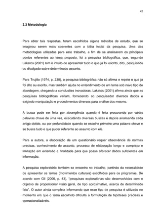 42 
3.3 Metodologia 
Para obter tais respostas, foram escolhidos alguns métodos de estudo, que se imaginou serem mais coerentes com a idéia inicial da pesquisa. Uma das metodologias utilizadas para este trabalho, a fim de se analisarem os principais pontos referentes ao tema proposto, foi a pesquisa bibliográfica, que, segundo Lakatos (2001) tem o intuito de apresentar tudo o que já foi escrito, dito, pesquisado ou divulgado sobre determinado assunto. Para Trujillo (1974, p. 230), a pesquisa bibliográfica não só afirma e repete o que já foi dito ou escrito, mas também ajuda no entendimento de um tema sob novo tipo de abordagem, chegando a conclusões inovadoras. Lakatos (2001) afirma ainda que as pesquisas bibliográficas variam, fornecendo ao pesquisador diversos dados e exigindo manipulação e procedimentos diversos para análise dos mesmo. A busca pode ser feita por abrangência quando é feita procurando por várias palavras chave de uma vez, executando diversas buscas e depois analisando cada artigo obtido, ou por profundidade quando se escolhe primeiro uma palavra chave e se busca tudo o que puder referente ao assunto com ela. Para a autora, a elaboração de um questionário requer observância de normas precisas, conhecimento do assunto, processo de elaboração longo e complexo e limitação em extensão e finalidade para que possa oferecer dados suficientes em informação. A pesquisa exploratória também se encontra no trabalho, partindo da necessidade de apresentar os temas (movimentos culturais) escolhidos para os programas. De acordo com Gil (2006, p. 43), “pesquisas exploratórias são desenvolvidas com o objetivo de proporcionar visão geral, de tipo aproximativo, acerca de determinado fato”. O autor ainda completa informando que esse tipo de pesquisa é utilizado no momento em que o tema escolhido dificulta a formulação de hipóteses precisas e operacionalizáveis.  