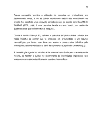 43 
Fez-se necessária também a utilização da pesquisa em profundidade em determinados temas, a fim de coletar informações diretas dos idealizadores do projeto. Foi escolhida uma entrevista semiaberta que, de acordo com DUARTE E BARROS (2008, p.66), é uma pesquisa focada em uma “matriz, um roteiro de questões-guias que dão cobertura à pesquisa”. Duarte e Barros (2008 p. 62) definem a pesquisa em profundidade utilizada em nosso trabalho ao afirmar que “a entrevista em profundidade é um recurso metodológico que busca, com base em teorias e pressupostos definidos pelo investigador, recolher respostas a partir da experiência subjetiva de uma fonte [...]”. A metodologia vigente no trabalho é de extrema importância para a execução do mesmo, ao facilitar e auxiliar no recolhimento de informações importantes que sustentam e embasam cientificamente o projeto desenvolvido.  