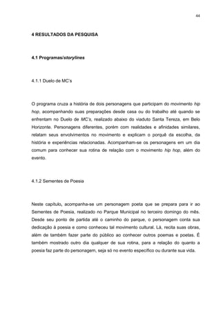 44 
4 RESULTADOS DA PESQUISA 
4.1 Programas/storylines 
4.1.1 Duelo de MC’s 
O programa cruza a história de dois personagens que participam do movimento hip hop, acompanhando suas preparações desde casa ou do trabalho até quando se enfrentam no Duelo de MC’s, realizado abaixo do viaduto Santa Tereza, em Belo Horizonte. Personagens diferentes, porém com realidades e afinidades similares, relatam seus envolvimentos no movimento e explicam o porquê da escolha, da história e experiências relacionadas. Acompanham-se os personagens em um dia comum para conhecer sua rotina de relação com o movimento hip hop, além do evento. 
4.1.2 Sementes de Poesia 
Neste capítulo, acompanha-se um personagem poeta que se prepara para ir ao Sementes de Poesia, realizado no Parque Municipal no terceiro domingo do mês. Desde seu ponto de partida até o caminho do parque, o personagem conta sua dedicação à poesia e como conheceu tal movimento cultural. Lá, recita suas obras, além de também fazer parte do público ao conhecer outros poemas e poetas. É também mostrado outro dia qualquer de sua rotina, para a relação do quanto a poesia faz parte do personagem, seja só no evento específico ou durante sua vida.  