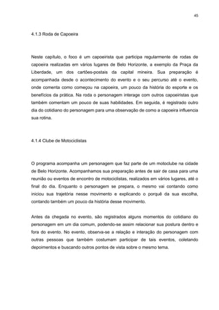 45 
4.1.3 Roda de Capoeira 
Neste capítulo, o foco é um capoeirista que participa regularmente de rodas de capoeira realizadas em vários lugares de Belo Horizonte, a exemplo da Praça da Liberdade, um dos cartões-postais da capital mineira. Sua preparação é acompanhada desde o acontecimento do evento e o seu percurso até o evento, onde comenta como começou na capoeira, um pouco da história do esporte e os benefícios da prática. Na roda o personagem interage com outros capoeiristas que também comentam um pouco de suas habilidades. Em seguida, é registrado outro dia do cotidiano do personagem para uma observação de como a capoeira influencia sua rotina. 
4.1.4 Clube de Motociclistas 
O programa acompanha um personagem que faz parte de um motoclube na cidade de Belo Horizonte. Acompanhamos sua preparação antes de sair de casa para uma reunião ou eventos de encontro de motociclistas, realizados em vários lugares, até o final do dia. Enquanto o personagem se prepara, o mesmo vai contando como iniciou sua trajetória nesse movimento e explicando o porquê da sua escolha, contando também um pouco da história desse movimento. Antes da chegada no evento, são registrados alguns momentos do cotidiano do personagem em um dia comum, podendo-se assim relacionar sua postura dentro e fora do evento. No evento, observa-se a relação e interação do personagem com outras pessoas que também costumam participar de tais eventos, coletando depoimentos e buscando outros pontos de vista sobre o mesmo tema.  