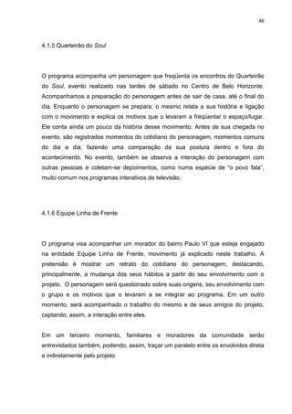 46 
4.1.5 Quarteirão do Soul 
O programa acompanha um personagem que freqüenta os encontros do Quarteirão do Soul, evento realizado nas tardes de sábado no Centro de Belo Horizonte. Acompanhamos a preparação do personagem antes de sair de casa, até o final do dia. Enquanto o personagem se prepara, o mesmo relata a sua história e ligação com o movimento e explica os motivos que o levaram a freqüentar o espaço/lugar. Ele conta ainda um pouco da história desse movimento. Antes de sua chegada no evento, são registrados momentos do cotidiano do personagem, momentos comuns do dia a dia, fazendo uma comparação da sua postura dentro e fora do acontecimento. No evento, também se observa a interação do personagem com outras pessoas e coletam-se depoimentos, como numa espécie de “o povo fala”, muito comum nos programas interativos de televisão. 
4.1.6 Equipe Linha de Frente 
O programa visa acompanhar um morador do bairro Paulo VI que esteja engajado na entidade Equipe Linha de Frente, movimento já explicado neste trabalho. A pretensão é mostrar um retrato do cotidiano do personagem, destacando, principalmente, a mudança dos seus hábitos a partir do seu envolvimento com o projeto. O personagem será questionado sobre suas origens, seu envolvimento com o grupo e os motivos que o levaram a se integrar ao programa. Em um outro momento, será acompanhado o trabalho do mesmo e de seus amigos do projeto, captando, assim, a interação entre eles. Em um terceiro momento, familiares e moradores da comunidade serão entrevistados também, podendo, assim, traçar um paralelo entre os envolvidos direta e indiretamente pelo projeto.  