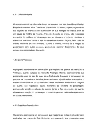 47 
4.1.7 Coletivo Pegada 
O programa registra o dia a dia de um personagem que está inserido no Coletivo Pegada de maneira ativa. Durante os preparativos do evento, o personagem relata sua trajetória de interesses que culminaram em sua inserção no coletivo, além de um pouco da história do mesmo. Antes da chegada ao evento, são registrados momentos do cotidiano do personagem em um dia comum, podendo relacionar e diferenciar sua rotina dentro e fora do contexto do Coletivo Pegada, bem como tal evento influencia em seu cotidiano. Durante o evento, observa-se a relação do personagem com outras pessoas, podendo-se registrar depoimentos de seus amigos e de espectadores do evento. 
4.1.8 Quina/Ystilingue 
O programa acompanha um personagem que freqüenta as galerias de arte Quina e Ystilingue, evento realizado no Conjunto Arcângelo Maletta, acompanhando sua preparação antes de sair de casa, ate o final do dia. Enquanto o personagem se prepara, vai contando sua participação no movimento e justificando a sua escolha; o mesmo conta ainda um pouco da história desse movimento. Antes de sua chegada ao evento, são registrados alguns momentos do cotidiano do personagem, promovendo também a relação do mesmo dentro e fora do evento. No evento, observa-se a relação do personagem com outras pessoas, coletando depoimentos de outros participantes. 
4.1.9 RoodBoss Soundsystem 
O programa acompanha um personagem que freqüenta as festas de Soundsystem, realizadas nas praças de Belo Horizonte, acompanhando sua preparação antes  